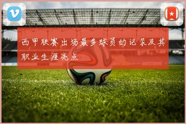 西甲联赛出场最多球员的记录及其职业生涯亮点