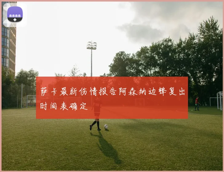 萨卡最新伤情报告阿森纳边锋复出时间表确定